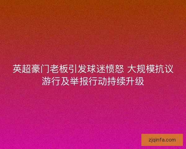 英超豪门老板引发球迷愤怒 大规模抗议游行及举报行动持续升级