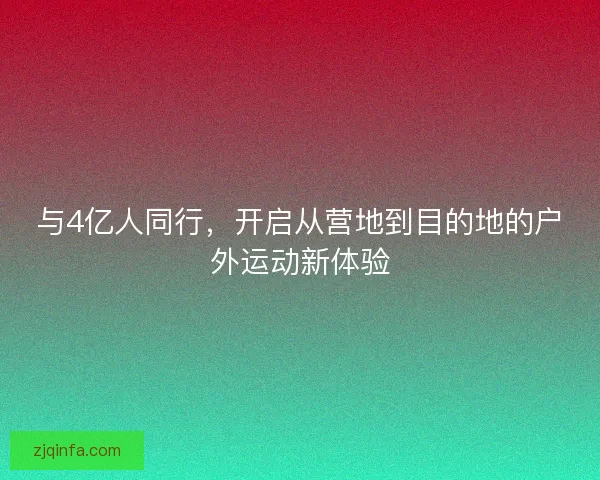 与4亿人同行,开启从营地到目的地的户外运动新体验 与4亿人同行,开启从营地到目的地的户外运动新体验