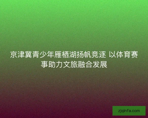 京津冀青少年雁栖湖扬帆竞逐 以体育赛事助力文旅融合发展 京津冀青少年雁栖湖扬帆竞逐 以体育赛事助力文旅融合发展
